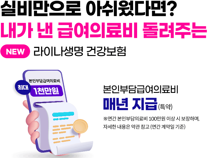 실비만으로 아쉬웠다면? 내가 낸 급여의료비 돌려주는 NEW 라이나생명 건강보험. 본인부담급여의료비 매년 지급(특약) ※연간 본인부담의료비 100만원 이상 시 보장하며, 자세한 내용은 약관 참고(연간 계약일 기준)